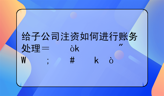 给子公司注资如何进行账务处理？会计分录怎么做？