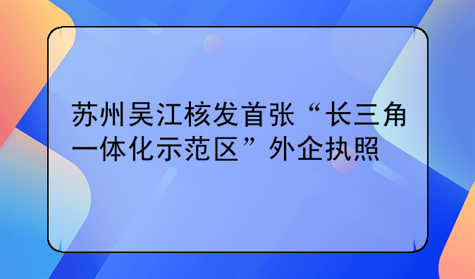 苏州吴江核发首张“长三角一体化示范区”外企执照