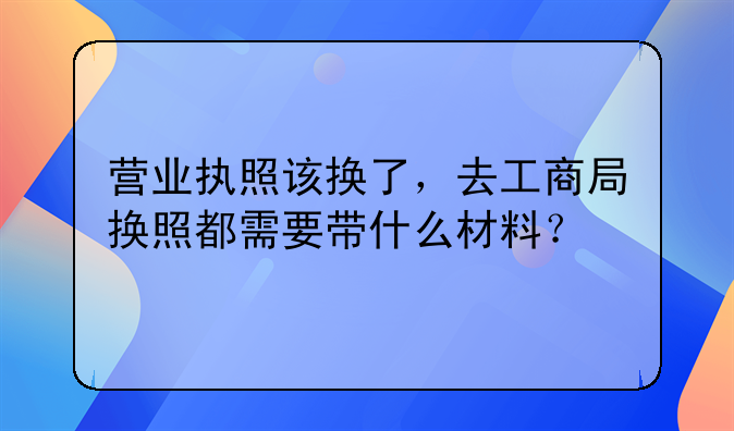 营业执照该换了，去工商局换照都需要带什么材料？