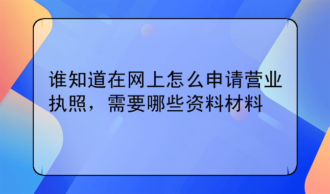 谁知道在网上怎么申请营业执照，需要哪些资料材料