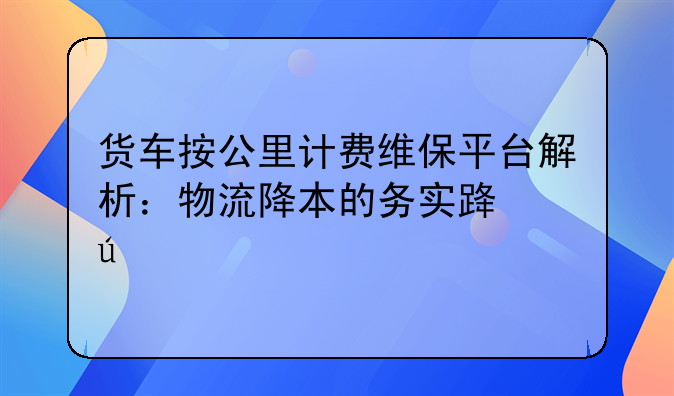 货车按公里计费维保平台解析：物流降本的务实路径