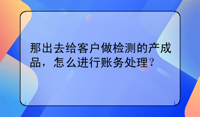 那出去给客户做检测的产成品，怎么进行账务处理？
