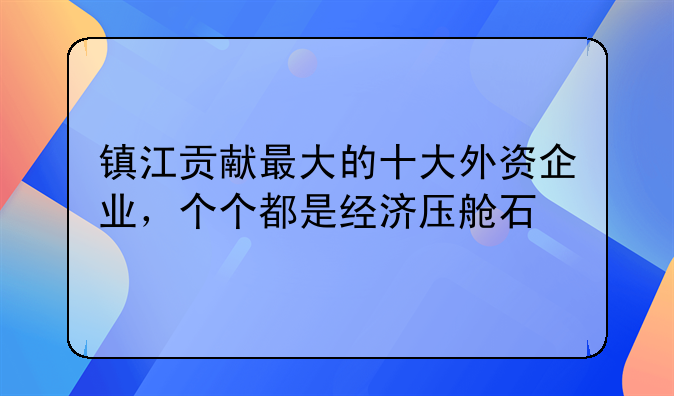 镇江贡献最大的十大外资企业,个个都是经济压舱石