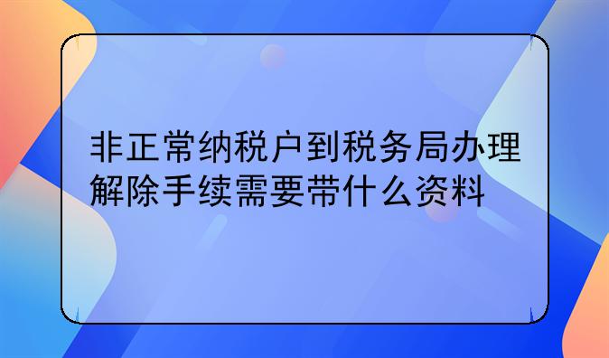 非正常纳税户到税务局办理解除手续需要带什么资料