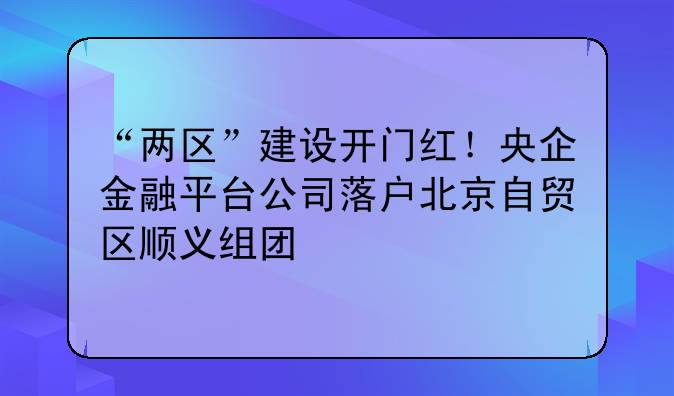 “两区”建设开门红！央企金融平台公司落户北京自贸区顺义组团