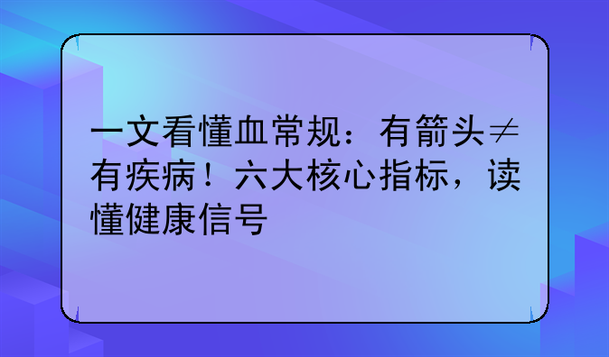 一文看懂血常规:有箭头≠有疾病!六大核心指标,读懂健康信号