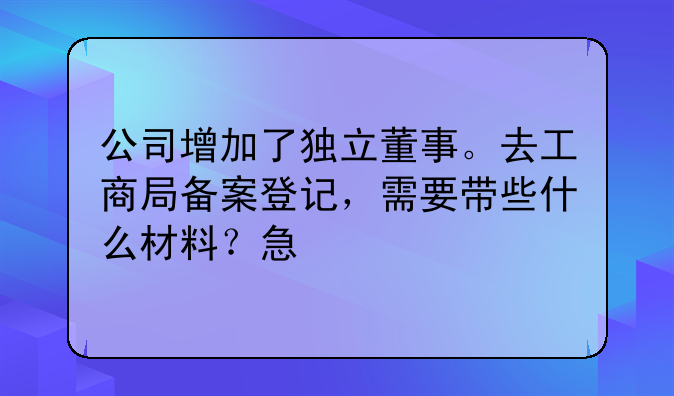公司增加了独立董事。去工商局备案登记,需要带些什么材料?急
