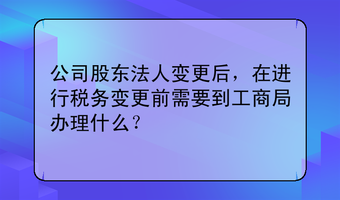 公司股东法人变更后，在进行税务变更前需要到工商局办理什么？