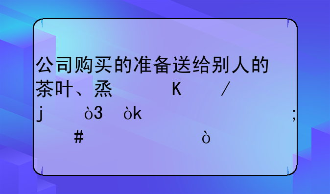 公司购买的准备送给别人的茶叶、烟酒之类的，会计上怎么入账？