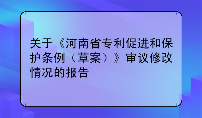 关于《河南省专利促进和保护条例(草案)》审议修改情况的报告