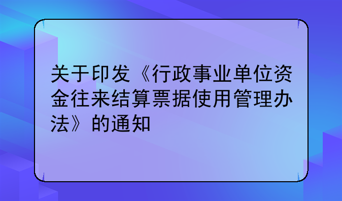 关于印发《行政事业单位资金往来结算票据使用管理办法》的通知