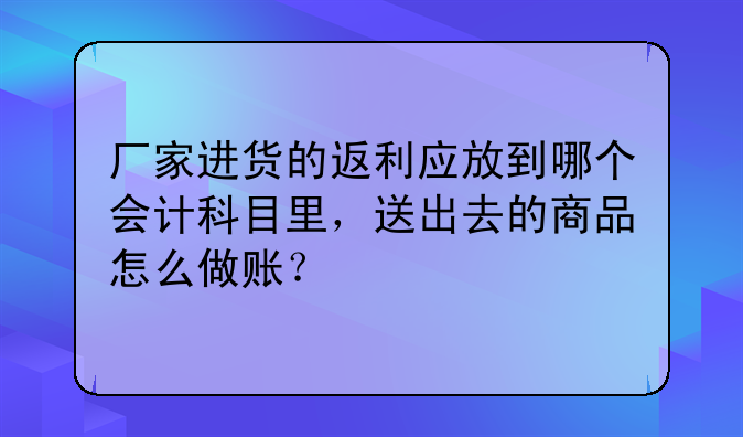 厂家进货的返利应放到哪个会计科目里，送出去的商品怎么做账？