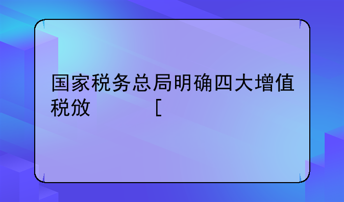 国家税务总局明确四大增值税政策执行口径！最新操作指引请查收