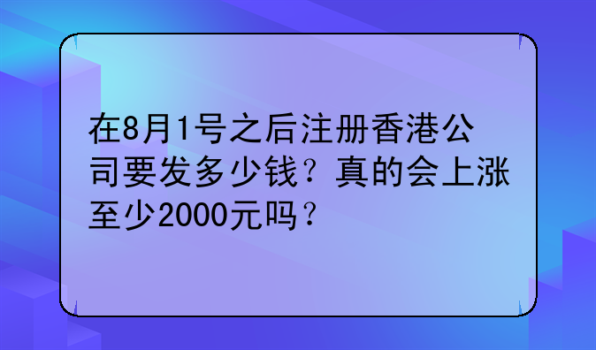 在8月1号之后注册香港公司要发多少钱?真的会上涨至少2000元吗?