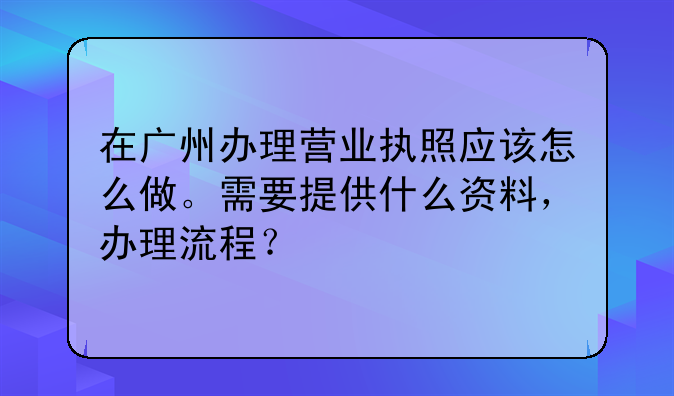 在广州办理营业执照应该怎么做。需要提供什么资料,办理流程?