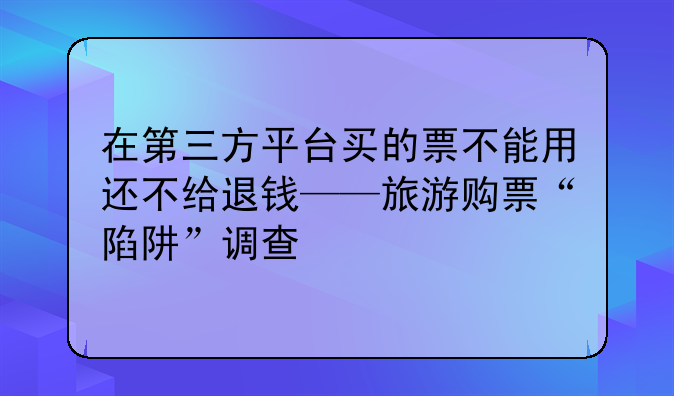 在第三方平台买的票不能用还不给退钱——旅游购票“陷阱”调查