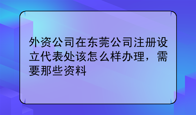 外资公司在东莞公司注册设立代表处该怎么样办理,需要那些资料