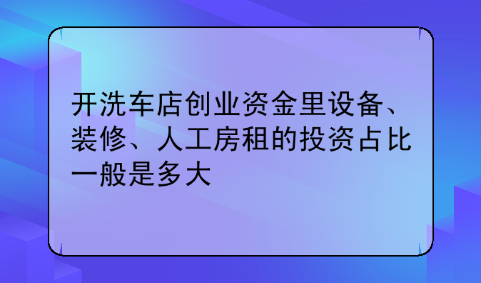 开洗车店创业资金里设备、装修、人工房租的投资占比一般是多大