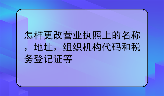 怎样更改营业执照上的名称，地址，组织机构代码和税务登记证等