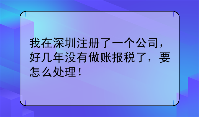 我在深圳注册了一个公司,好几年没有做账报税了,要怎么处理!