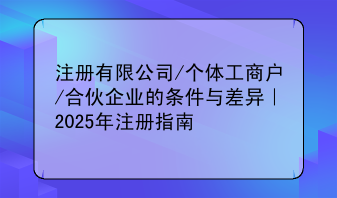 注册有限公司/个体工商户/合伙企业的条件与差异｜2025年注册指南