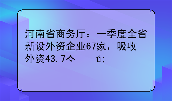 河南省商务厅：一季度全省新设外资企业67家，吸收外资43.7亿美元