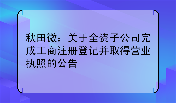 秋田微：关于全资子公司完成工商注册登记并取得营业执照的公告