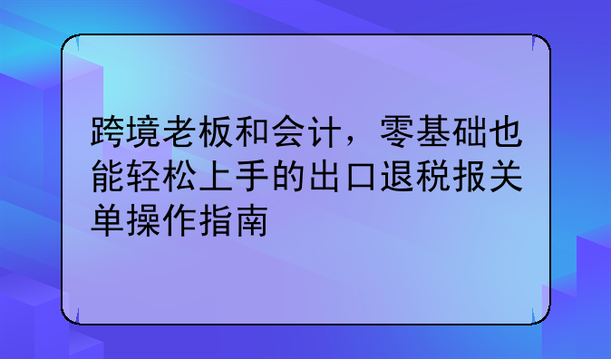 跨境老板和会计,零基础也能轻松上手的出口退税报关单操作指南