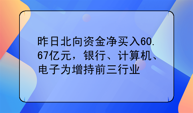 昨日北向资金净买入60.67亿元，银行、计算机、电子为增持前三行业
