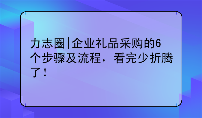 力志圈|企业礼品采购的6个步骤及流程,看完少折腾了!