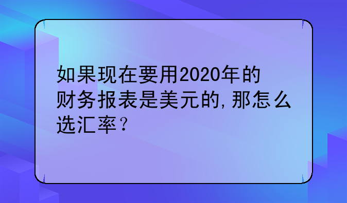 如果现在要用2020年的财务报表是美元的,那怎么选汇率?