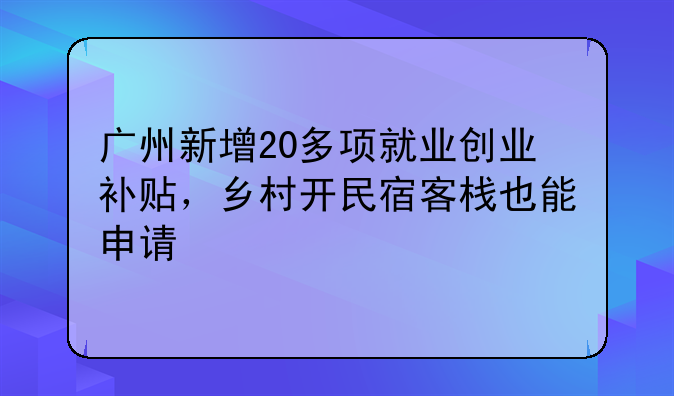 广州新增20多项就业创业补贴,乡村开民宿客栈也能申请