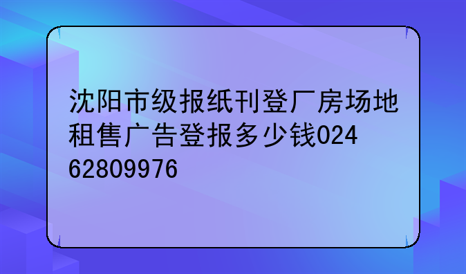 沈阳市级报纸刊登厂房场地租售广告登报多少钱02462809976