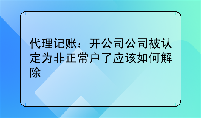 代理记账:开公司公司被认定为非正常户了应该如何解除