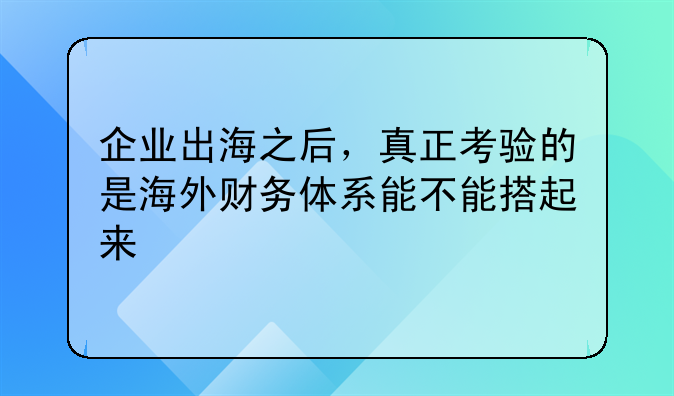 企业出海之后,真正考验的是海外财务体系能不能搭起来