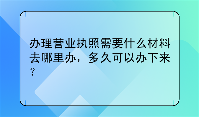 办理营业执照需要什么材料去哪里办,多久可以办下来?
