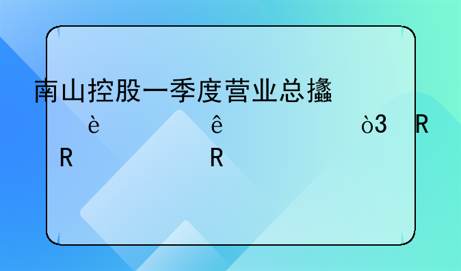 南山控股一季度营业总支出36.65亿元，销售费用3991.77万元