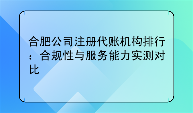 合肥公司注册代账机构排行：合规性与服务能力实测对比