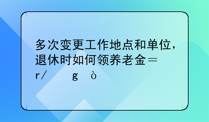 多次变更工作地点和单位，退休时如何领养老金？看这！