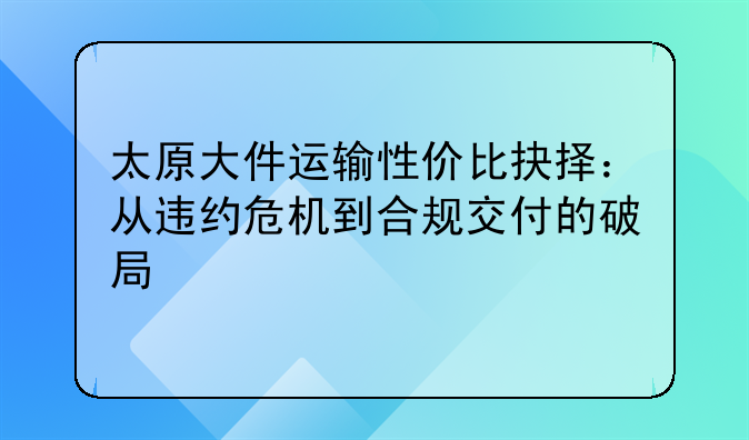 太原大件运输性价比抉择:从违约危机到合规交付的破局