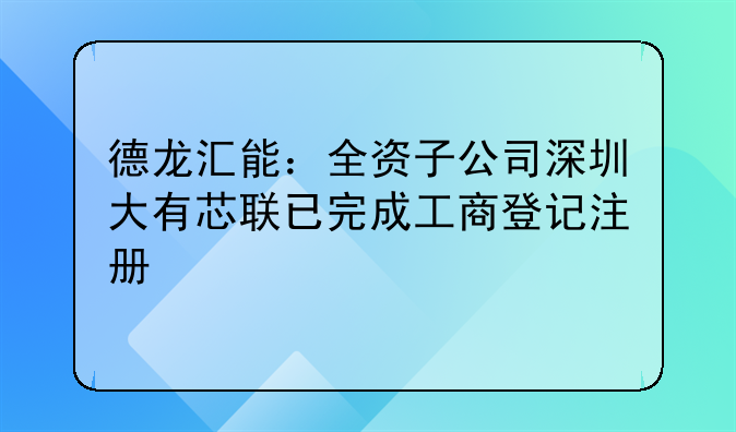 德龙汇能:全资子公司深圳大有芯联已完成工商登记注册