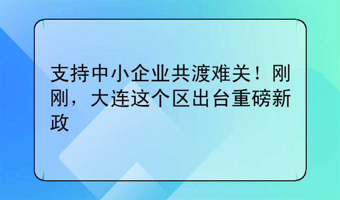 支持中小企业共渡难关!刚刚,大连这个区出台重磅新政