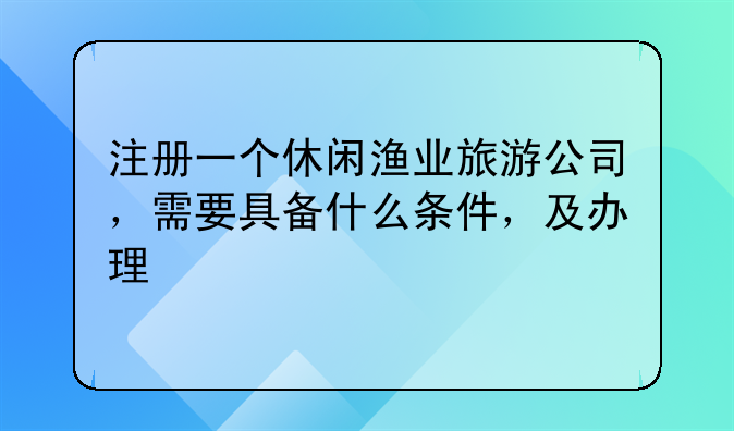 注册一个休闲渔业旅游公司，需要具备什么条件，及办理