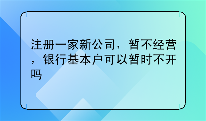 注册一家新公司,暂不经营,银行基本户可以暂时不开吗