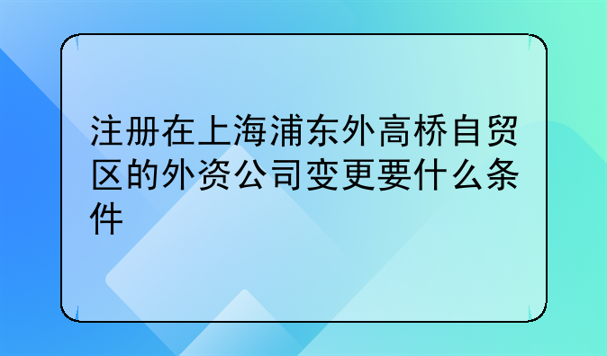注册在上海浦东外高桥自贸区的外资公司变更要什么条件