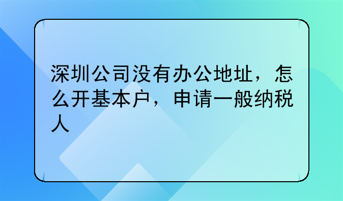 深圳公司没有办公地址，怎么开基本户，申请一般纳税人