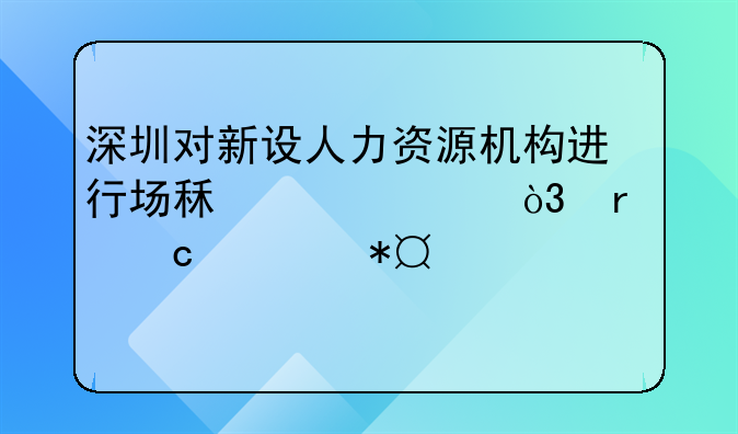 深圳对新设人力资源机构进行场租补贴，最高补助100万元