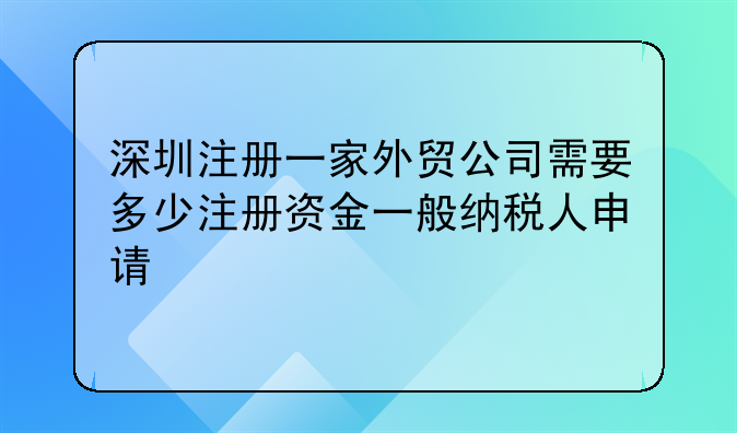 深圳注册一家外贸公司需要多少注册资金一般纳税人申请