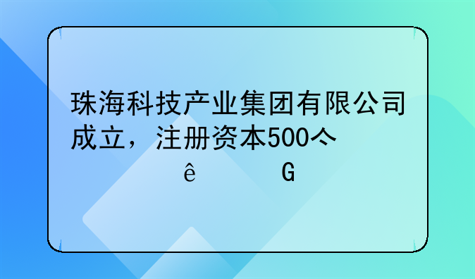 珠海科技产业集团有限公司成立，注册资本500亿元人民币
