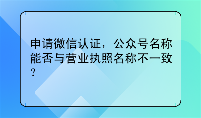 申请微信认证，公众号名称能否与营业执照名称不一致？